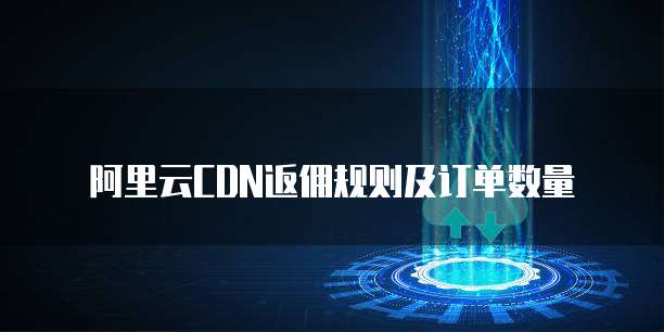 阿里云CDN返佣规则及订单数量