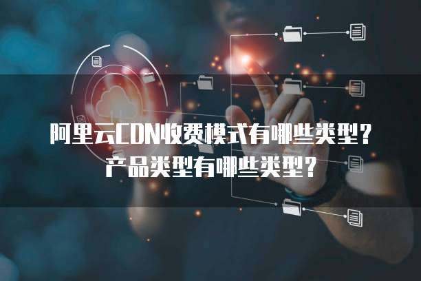 阿里云CDN收费模式有哪些类型？产品类型有哪些类型？
