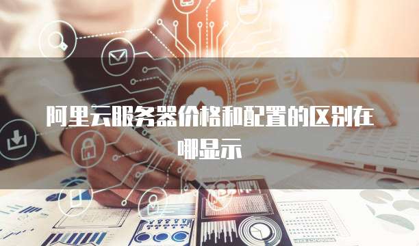 阿里云服务器价格和配置的区别在哪显示