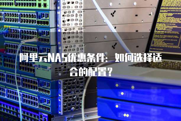 阿里云NAS优惠条件:如何选择适合的配置?
