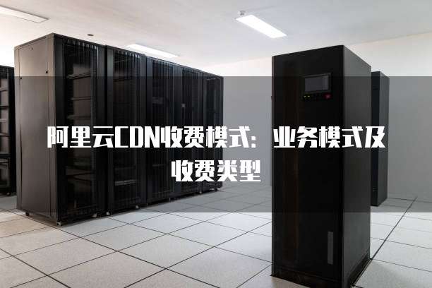 阿里云CDN收费模式：业务模式及收费类型