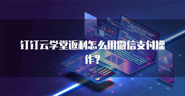 钉钉云学堂返利怎么用微信支付操作?