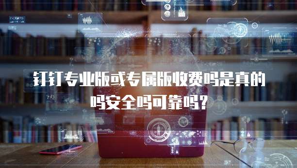 钉钉专业版或专属版收费吗是真的吗安全吗可靠吗?