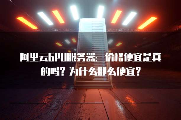 阿里云GPU服务器：价格便宜是真的吗？为什么那么便宜？