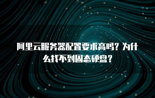 阿里云服务器配置要求高吗?为什么找不到固态硬盘?