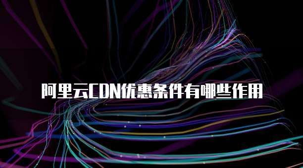 阿里云CDN优惠条件有哪些作用