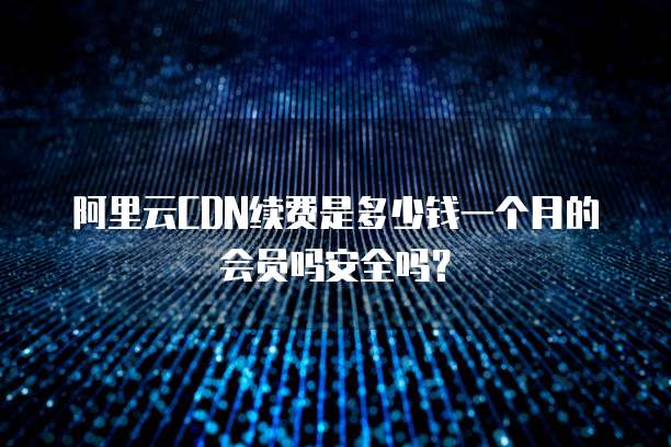 阿里云CDN续费是多少钱一个月的会员吗安全吗?