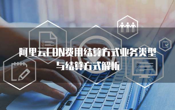 阿里云CDN费用结算方式业务类型与结算方式解析