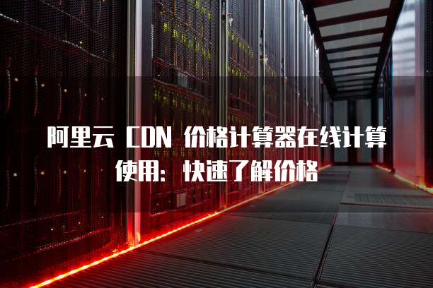 阿里云 CDN 价格计算器在线计算使用：快速了解价格