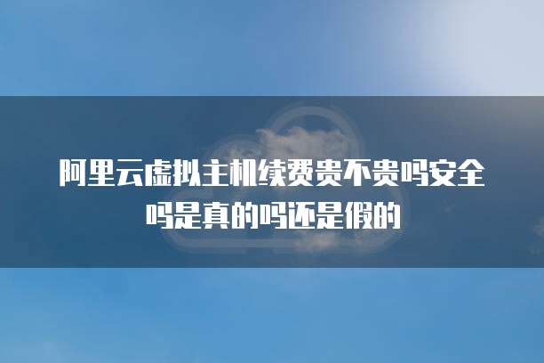 阿里云虚拟主机续费贵不贵吗安全吗是真的吗还是假的