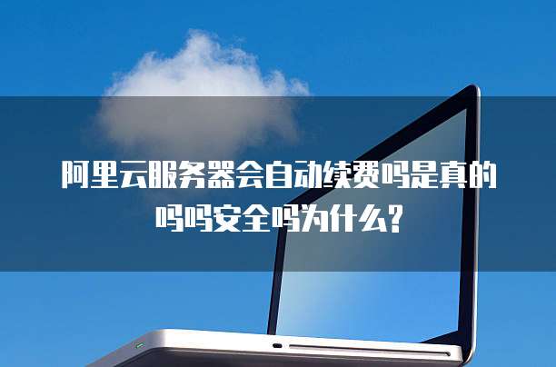 阿里云服务器会自动续费吗是真的吗吗安全吗为什么?