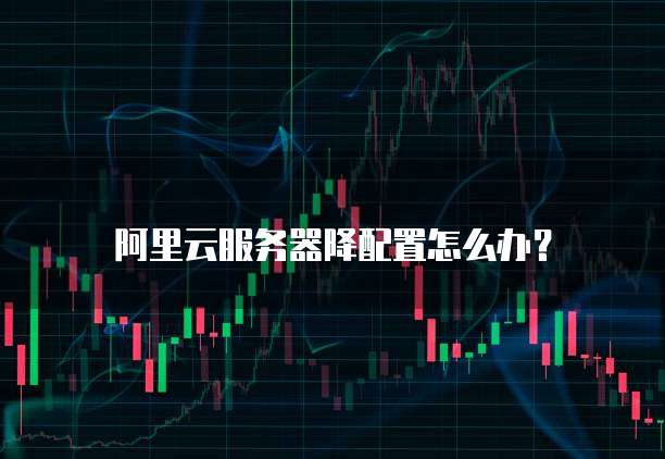 阿里云服务器降配置怎么办?