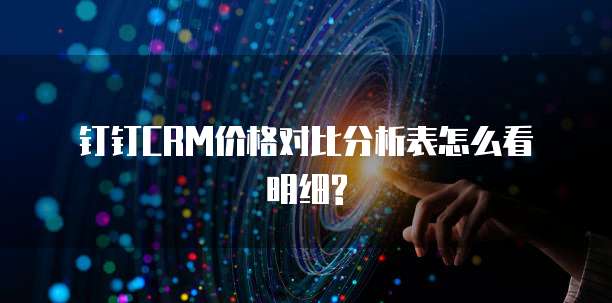 钉钉CRM价格对比分析表怎么看明细?