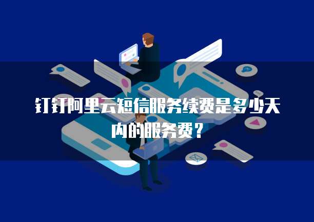 钉钉阿里云短信服务续费是多少天内的服务费?
