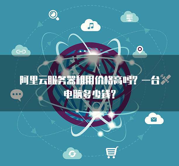 阿里云服务器租用价格高吗?一台电脑多少钱?