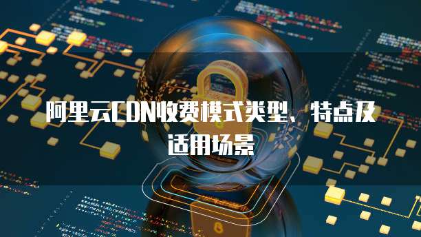 阿里云CDN收费模式类型、特点及适用场景