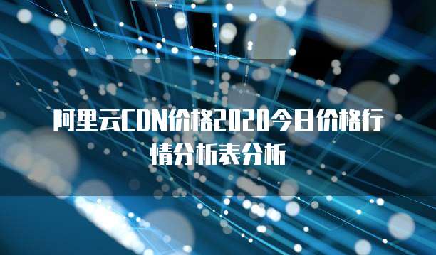 阿里云CDN价格2020今日价格行情分析表分析
