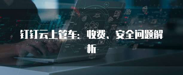 钉钉云上管车:收费、安全问题解析