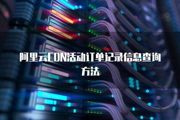 阿里云CDN活动订单记录信息查询方法