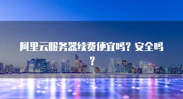 阿里云服务器续费便宜吗?安全吗?