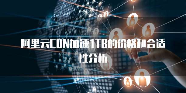 阿里云CDN加速1TB的价格和合适性分析