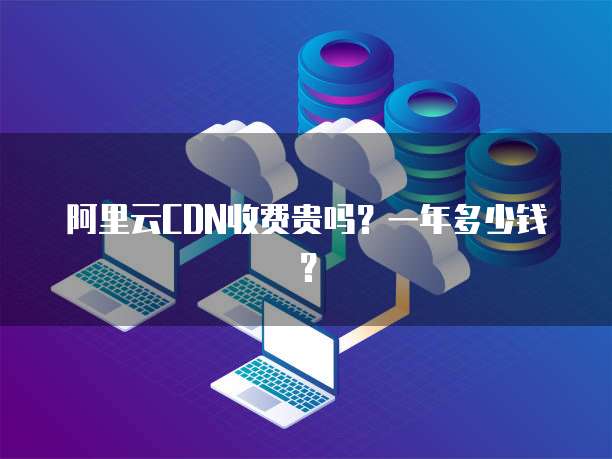 阿里云CDN收费贵吗？一年多少钱？