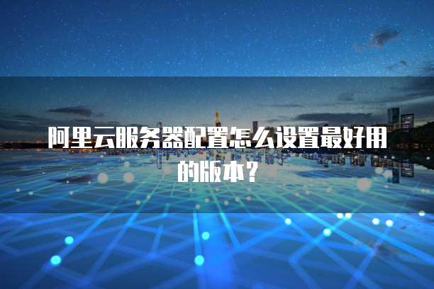 阿里云服务器配置怎么设置最好用的版本?