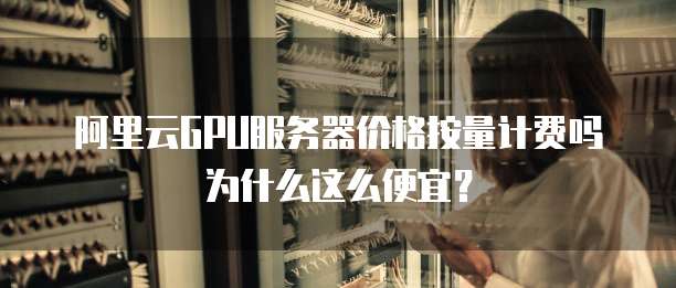 阿里云GPU服务器价格按量计费吗为什么这么便宜？