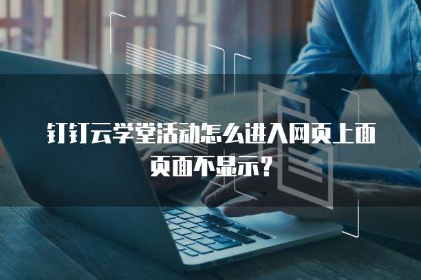 钉钉云学堂活动怎么进入网页上面页面不显示?