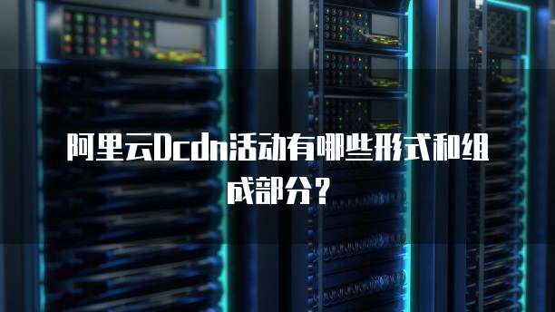 阿里云Dcdn活动有哪些形式和组成部分?