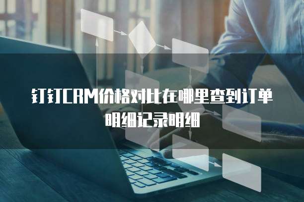 钉钉CRM价格对比在哪里查到订单明细记录明细