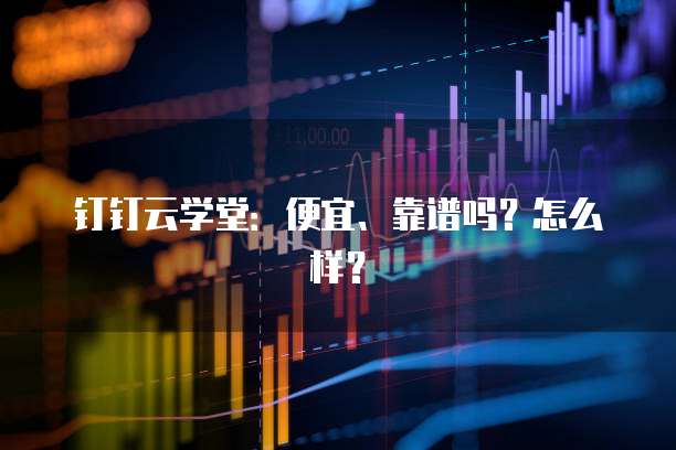 钉钉云学堂:便宜、靠谱吗?怎么样?