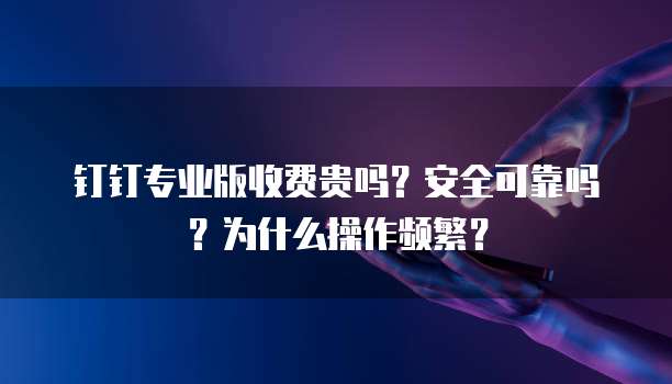 钉钉专业版收费贵吗？安全可靠吗？为什么操作频繁？