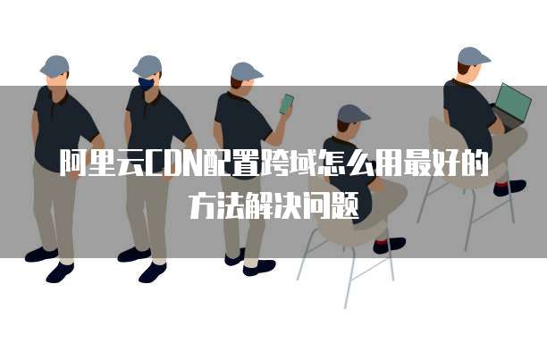 阿里云CDN配置跨域怎么用最好的方法解决问题