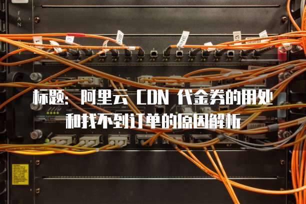 标题:阿里云 CDN 代金券的用处和找不到订单的原因解析