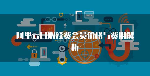 阿里云CDN续费会员价格与费用解析