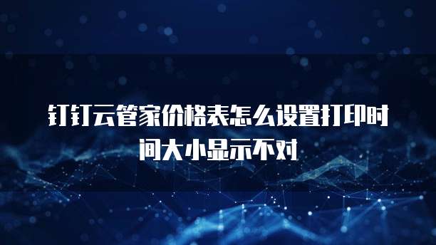 钉钉云管家价格表怎么设置打印时间大小显示不对