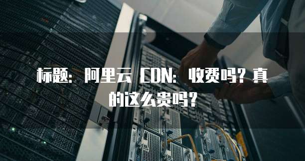 标题:阿里云 CDN:收费吗?真的这么贵吗?