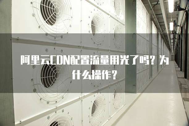 阿里云CDN配置流量用光了吗?为什么操作?