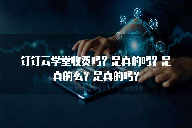 钉钉云学堂收费吗？是真的吗？是真的么？是真的吗？