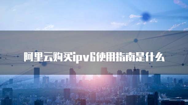 阿里云购买ipv6使用指南是什么