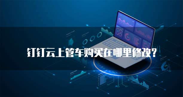 钉钉云上管车购买在哪里修改？