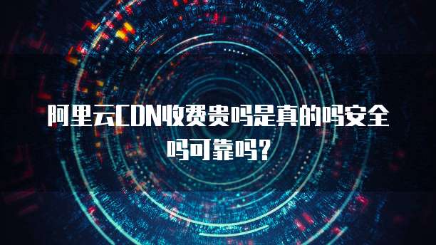 阿里云CDN收费贵吗是真的吗安全吗可靠吗?
