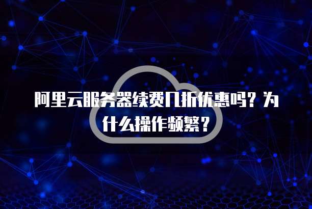 阿里云服务器续费几折优惠吗?为什么操作频繁?
