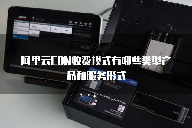 阿里云CDN收费模式有哪些类型产品和服务形式