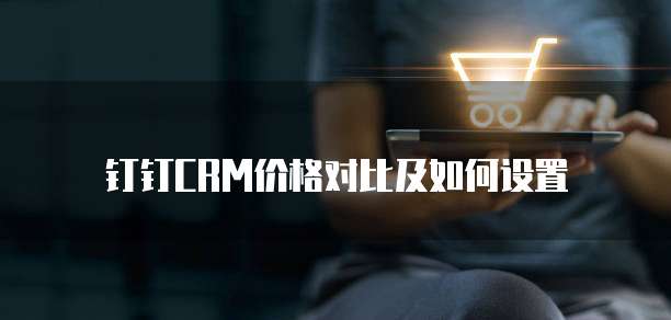 钉钉CRM价格对比及如何设置