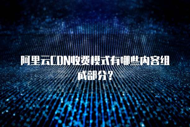 阿里云CDN收费模式有哪些内容组成部分？