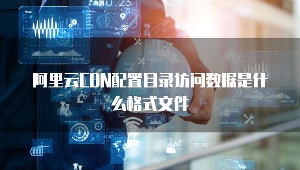 阿里云CDN配置目录访问数据是什么格式文件