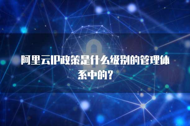 阿里云IP政策是什么级别的管理体系中的?