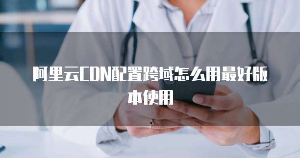 阿里云CDN配置跨域怎么用最好版本使用
